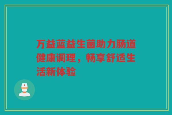 万益蓝益生菌助力肠道健康调理，畅享舒适生活新体验
