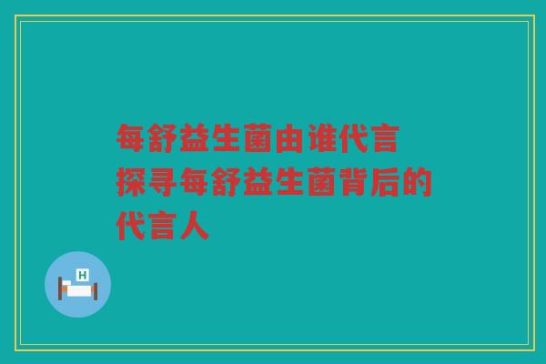每舒益生菌由谁代言 探寻每舒益生菌背后的代言人