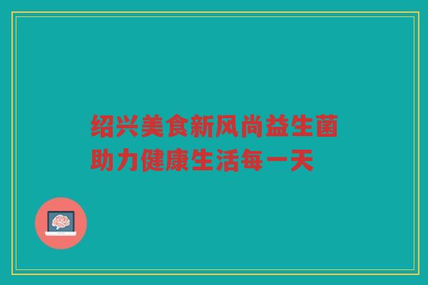 绍兴美食新风尚益生菌助力健康生活每一天