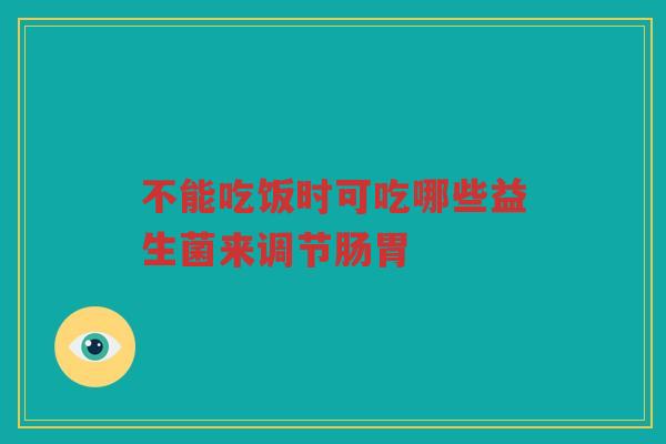 不能吃饭时可吃哪些益生菌来调节肠胃