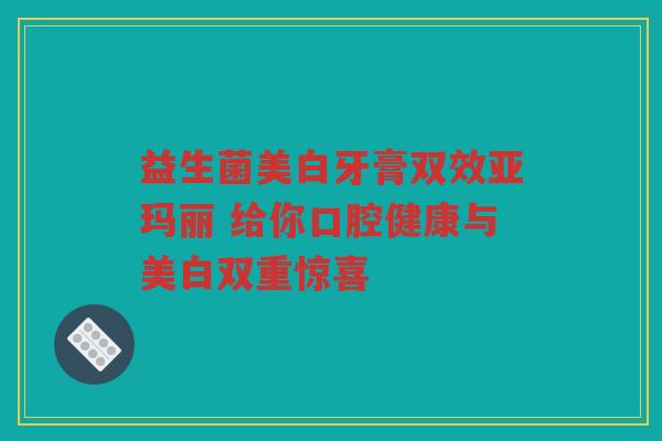 益生菌美白牙膏双效亚玛丽 给你口腔健康与美白双重惊喜