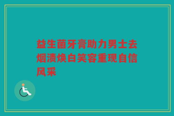 益生菌牙膏助力男士去烟渍焕白笑容重现自信风采