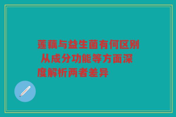 莲藕与益生菌有何区别 从成分功能等方面深度解析两者差异
