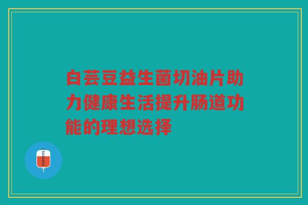 白芸豆益生菌切油片助力健康生活提升肠道功能的理想选择
