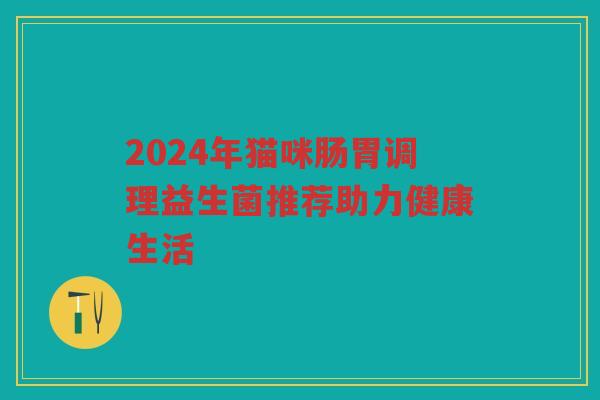 2024年猫咪肠胃调理益生菌推荐助力健康生活