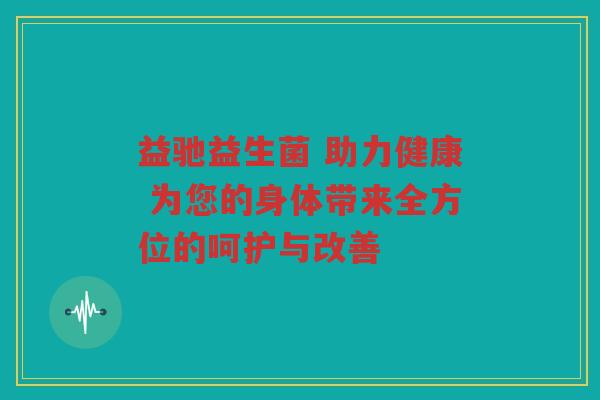 益驰益生菌 助力健康 为您的身体带来全方位的呵护与改善