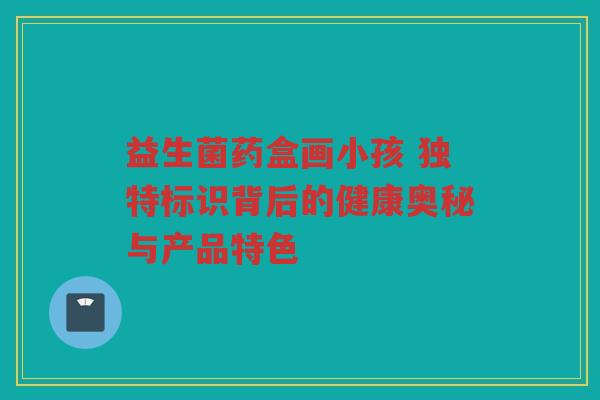 益生菌药盒画小孩 独特标识背后的健康奥秘与产品特色