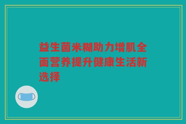 益生菌米糊助力增肌全面营养提升健康生活新选择