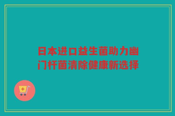 日本进口益生菌助力幽门杆菌清除健康新选择