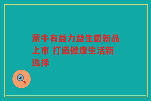 蒙牛有益力益生菌新品上市 打造健康生活新选择