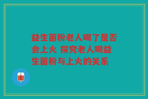 益生菌粉老人喝了是否会上火 探究老人喝益生菌粉与上火的关系