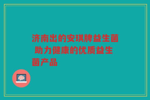济南出的安琪牌益生菌 助力健康的优质益生菌产品