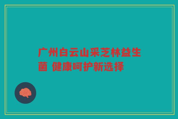 广州白云山采芝林益生菌 健康呵护新选择