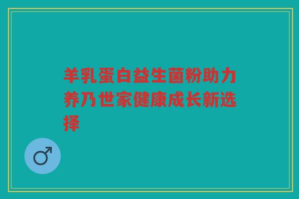 羊乳蛋白益生菌粉助力养乃世家健康成长新选择