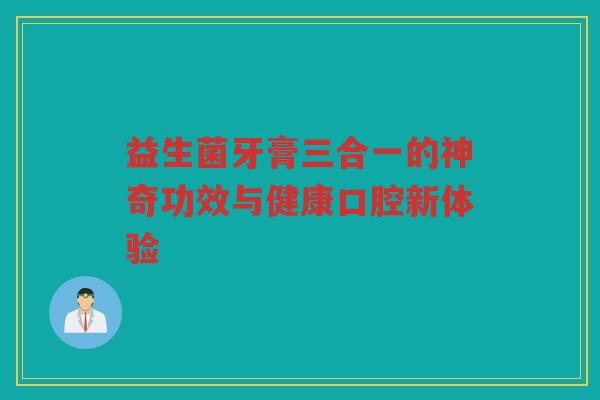 益生菌牙膏三合一的神奇功效与健康口腔新体验