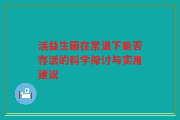 活益生菌在常温下能否存活的科学探讨与实用建议