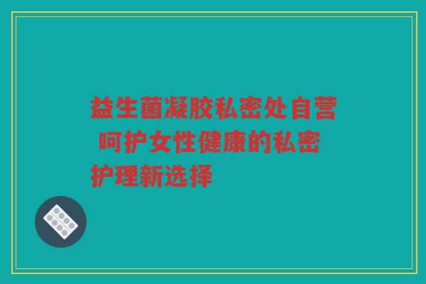 益生菌凝胶私密处自营 呵护女性健康的私密护理新选择