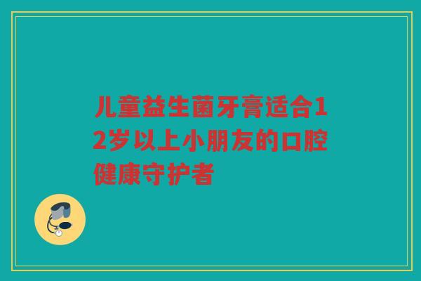 儿童益生菌牙膏适合12岁以上小朋友的口腔健康守护者