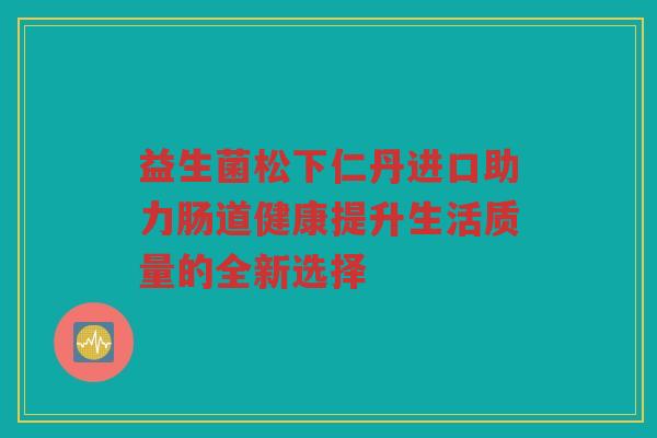益生菌松下仁丹进口助力肠道健康提升生活质量的全新选择