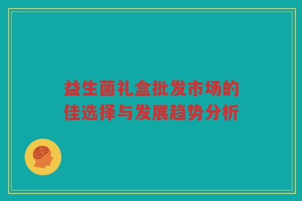 益生菌礼盒批发市场的佳选择与发展趋势分析