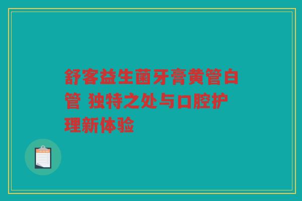 舒客益生菌牙膏黄管白管 独特之处与口腔护理新体验