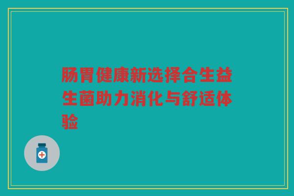 肠胃健康新选择合生益生菌助力消化与舒适体验