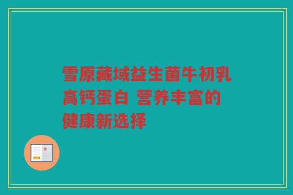 雪原藏域益生菌牛初乳高钙蛋白 营养丰富的健康新选择