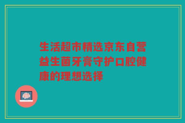 生活超市精选京东自营益生菌牙膏守护口腔健康的理想选择
