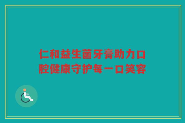 仁和益生菌牙膏助力口腔健康守护每一口笑容