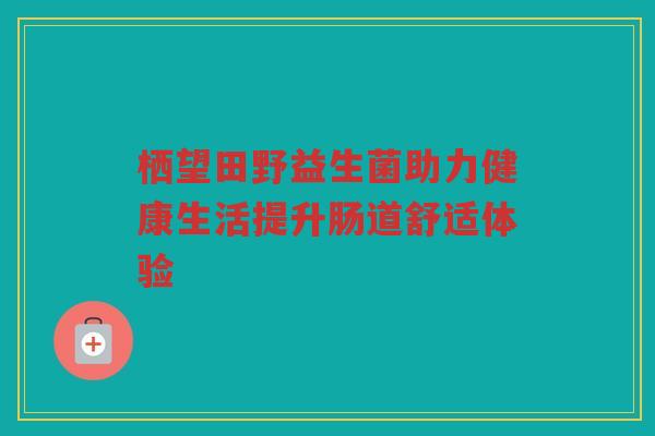 栖望田野益生菌助力健康生活提升肠道舒适体验