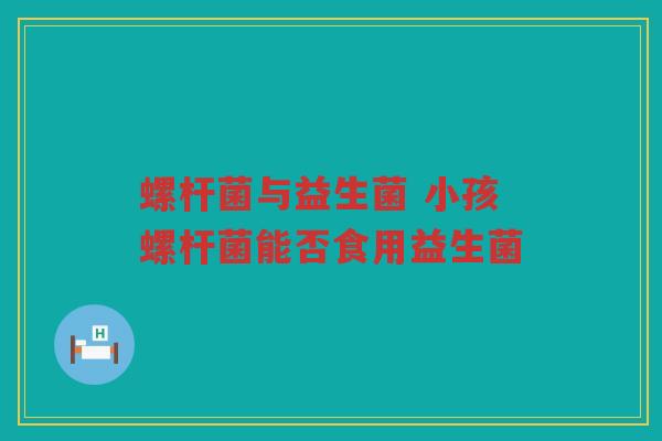 螺杆菌与益生菌 小孩螺杆菌能否食用益生菌