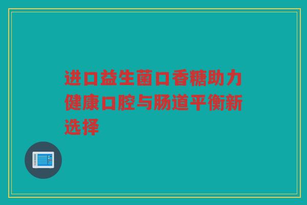 进口益生菌口香糖助力健康口腔与肠道平衡新选择