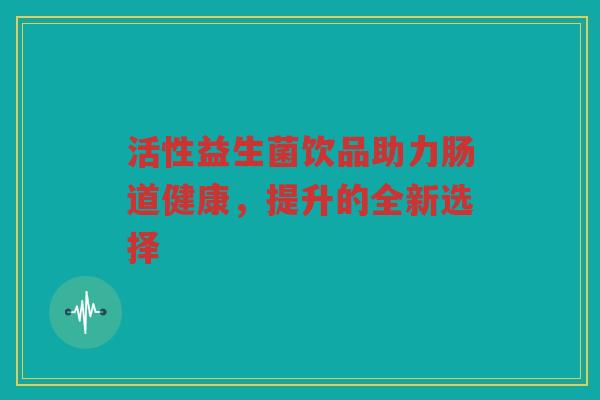 活性益生菌饮品助力肠道健康，提升的全新选择