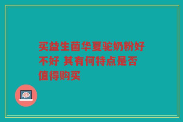 买益生菌华夏驼奶粉好不好 其有何特点是否值得购买
