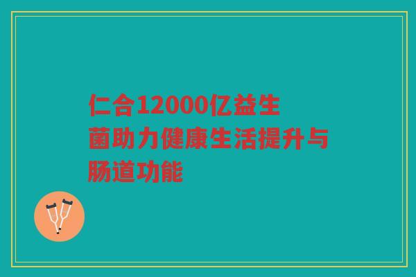 仁合12000亿益生菌助力健康生活提升与肠道功能