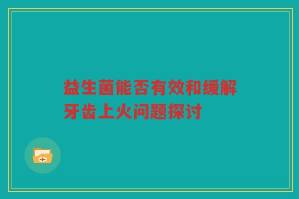 益生菌能否有效和缓解牙齿上火问题探讨