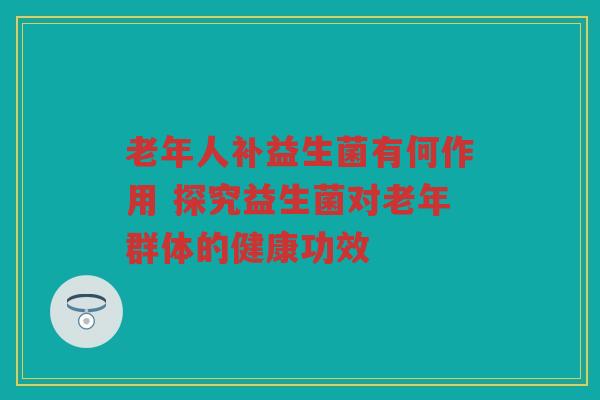 老年人补益生菌有何作用 探究益生菌对老年群体的健康功效