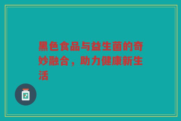 黑色食品与益生菌的奇妙融合，助力健康新生活