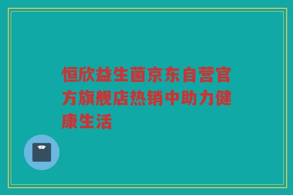 恒欣益生菌京东自营官方旗舰店热销中助力健康生活