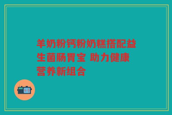 羊奶粉钙粉奶糕搭配益生菌肠胃宝 助力健康营养新组合