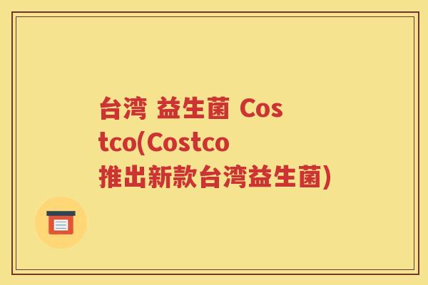 台湾 益生菌 Costco(Costco推出新款台湾益生菌)
