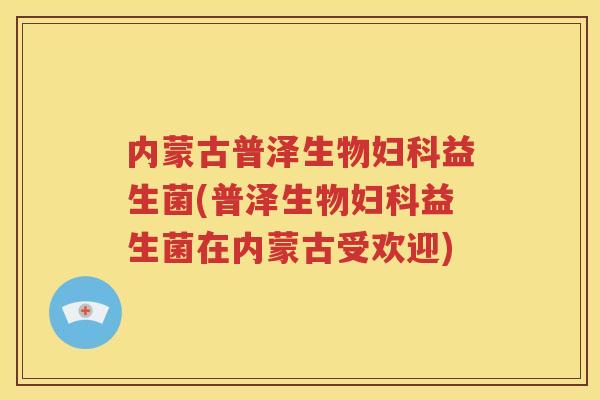 内蒙古普泽生物妇科益生菌(普泽生物妇科益生菌在内蒙古受欢迎)