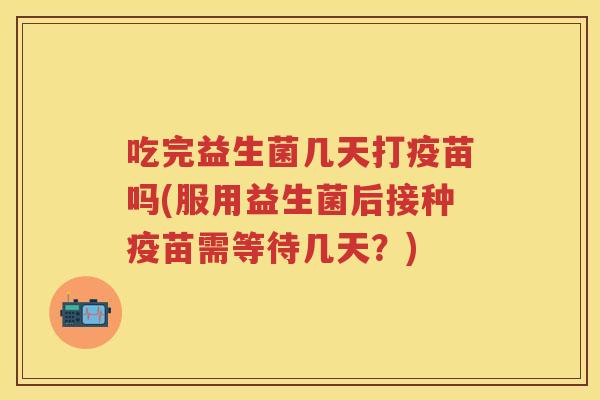 吃完益生菌几天打疫苗吗(服用益生菌后接种疫苗需等待几天？)