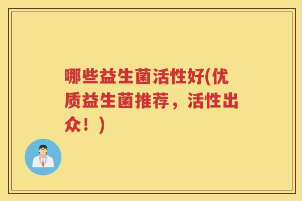 哪些益生菌活性好(优质益生菌推荐，活性出众！)