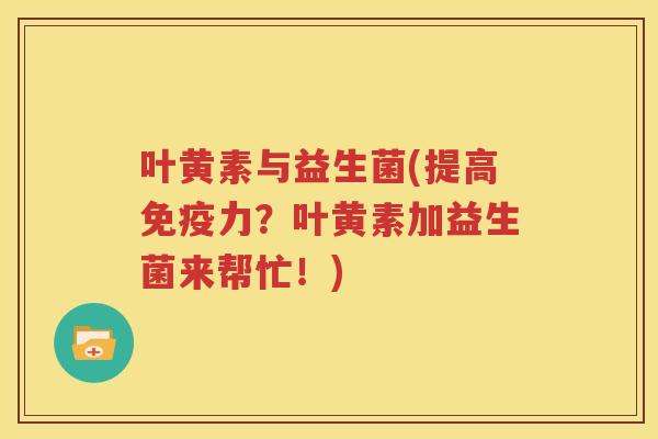叶黄素与益生菌(提高免疫力?叶黄素加益生菌来帮忙!)