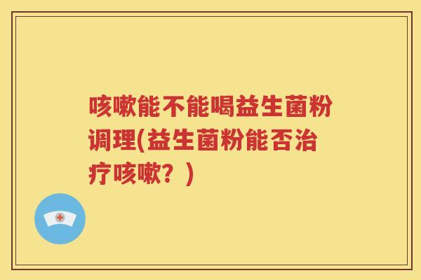 咳嗽能不能喝益生菌粉调理(益生菌粉能否治疗咳嗽?)