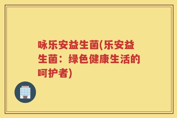 咏乐安益生菌(乐安益生菌:绿色健康生活的呵护者) 咏乐安益生菌(乐安益生菌:绿色健康生活的呵护者)