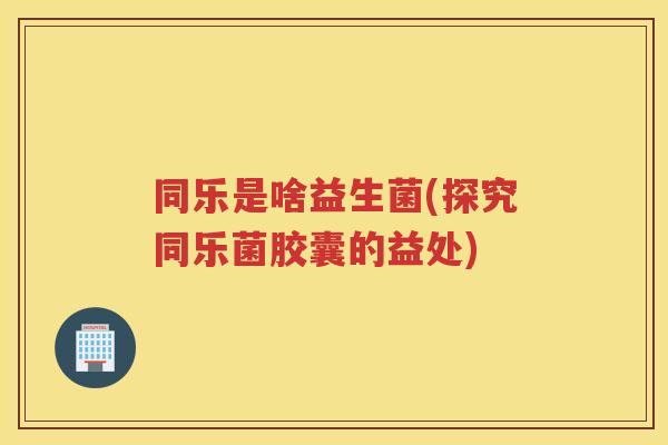 同乐是啥益生菌(探究同乐菌胶囊的益处)