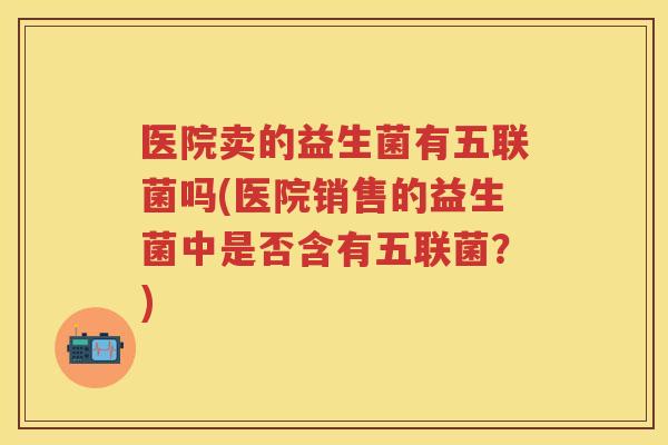 医院卖的益生菌有五联菌吗(医院销售的益生菌中是否含有五联菌?) 医院卖的益生菌有五联菌吗(医院销售的益生菌中是否含有五联菌?)