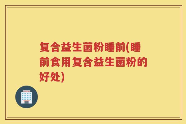 复合益生菌粉睡前(睡前食用复合益生菌粉的好处) 复合益生菌粉睡前(睡前食用复合益生菌粉的好处)
